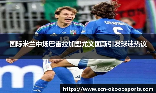 国际米兰中场巴雷拉加盟尤文图斯引发球迷热议