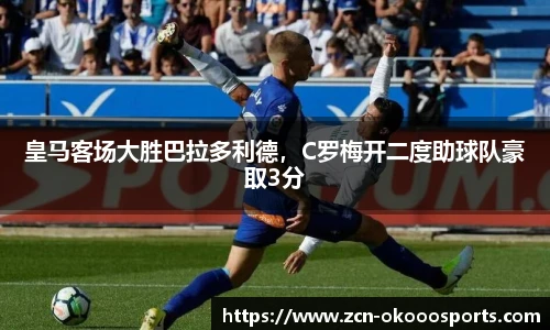 皇马客场大胜巴拉多利德,C罗梅开二度助球队豪取3分